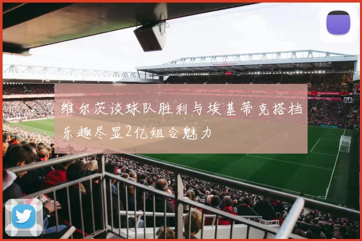 维尔茨谈球队胜利与埃基蒂克搭档乐趣尽显2亿组合魅力