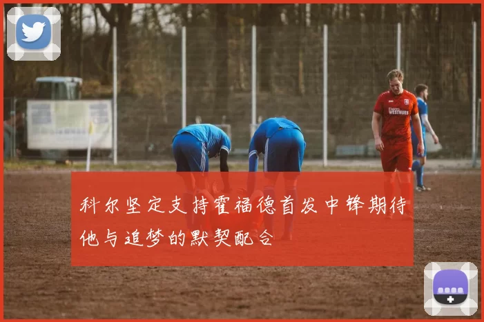 科尔坚定支持霍福德首发中锋期待他与追梦的默契配合