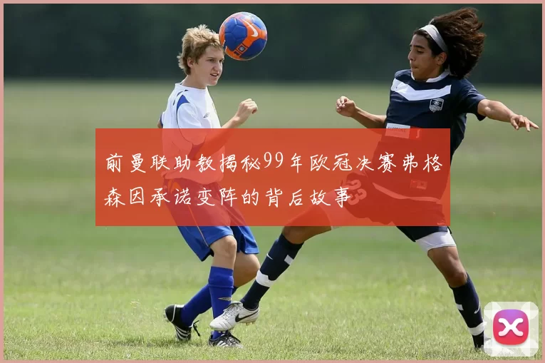 前曼联助教揭秘99年欧冠决赛弗格森因承诺变阵的背后故事