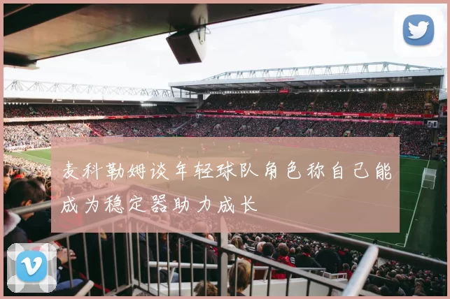 麦科勒姆谈年轻球队角色称自己能成为稳定器助力成长