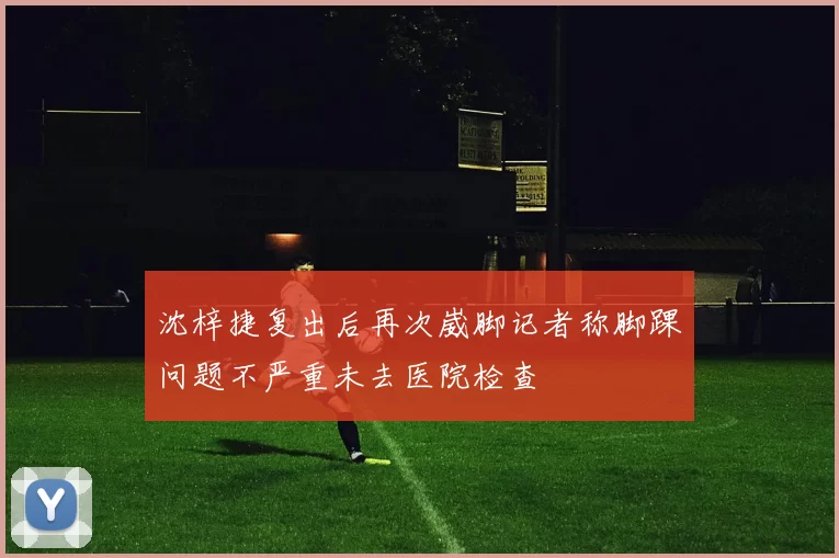 沈梓捷复出后再次崴脚记者称脚踝问题不严重未去医院检查