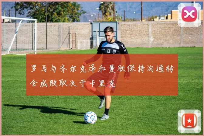 罗马与齐尔克泽和曼联保持沟通转会成败取决于卡里克