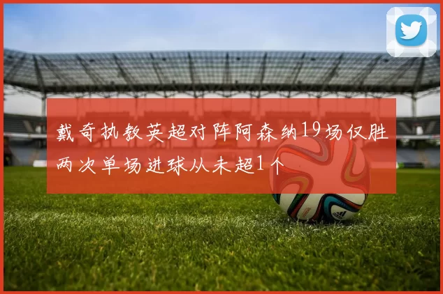 戴奇执教英超对阵阿森纳19场仅胜两次单场进球从未超1个