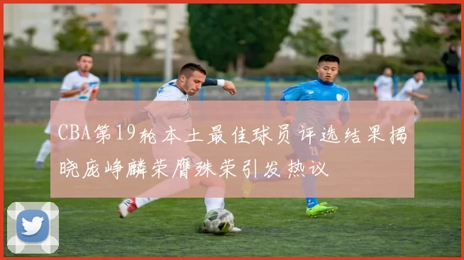 CBA第19轮本土最佳球员评选结果揭晓庞峥麟荣膺殊荣引发热议