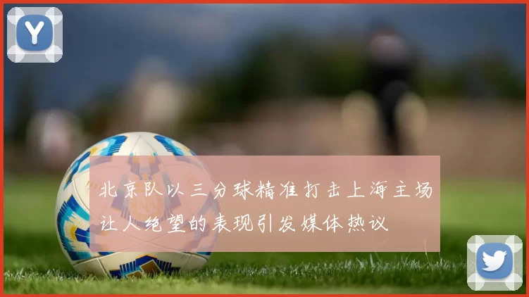 北京队以三分球精准打击上海主场让人绝望的表现引发媒体热议
